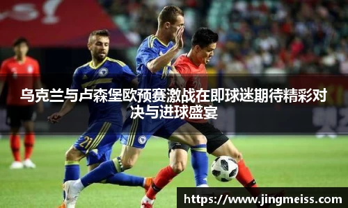 乌克兰与卢森堡欧预赛激战在即球迷期待精彩对决与进球盛宴
